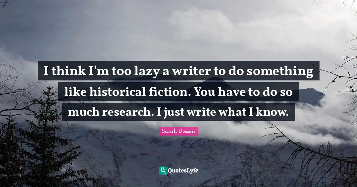 I think I'm too lazy a writer to do something like historical fiction. You have to do so much research. I just write what I know.