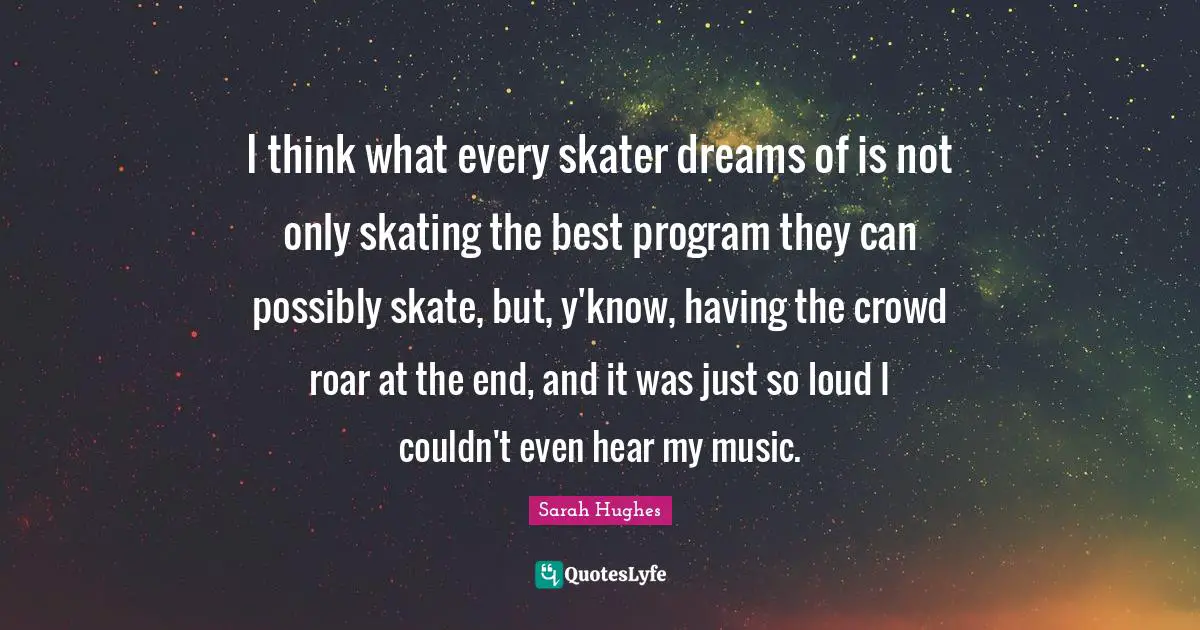 I think what every skater dreams of is not only skating the best program they can possibly skate, but, y'know, having the crowd roar at the end, and it was just so loud I couldn't even hear my music.