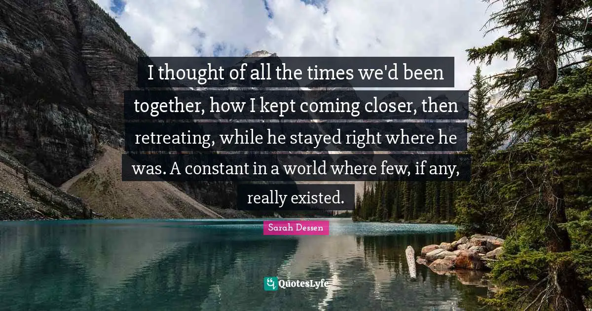 I thought of all the times we'd been together, how I kept coming closer, then retreating, while he stayed right where he was. A constant in a world where few, if any, really existed.