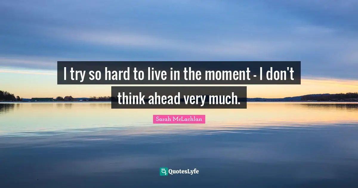 I try so hard to live in the moment - I don't think ahead very much.