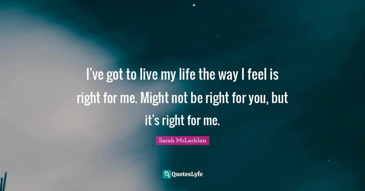 I've got to live my life the way I feel is right for me. Might not be right for you, but it's right for me.