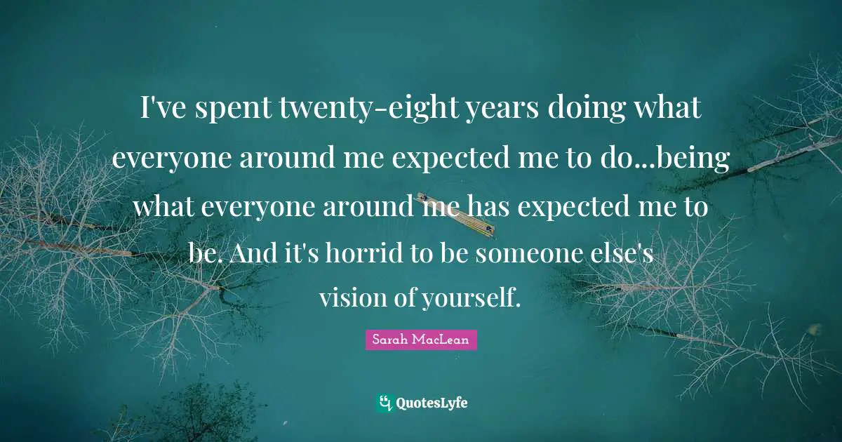 I've spent twenty-eight years doing what everyone around me expected me to do...being what everyone around me has expected me to be. And it's horrid to be someone else's vision of yourself.