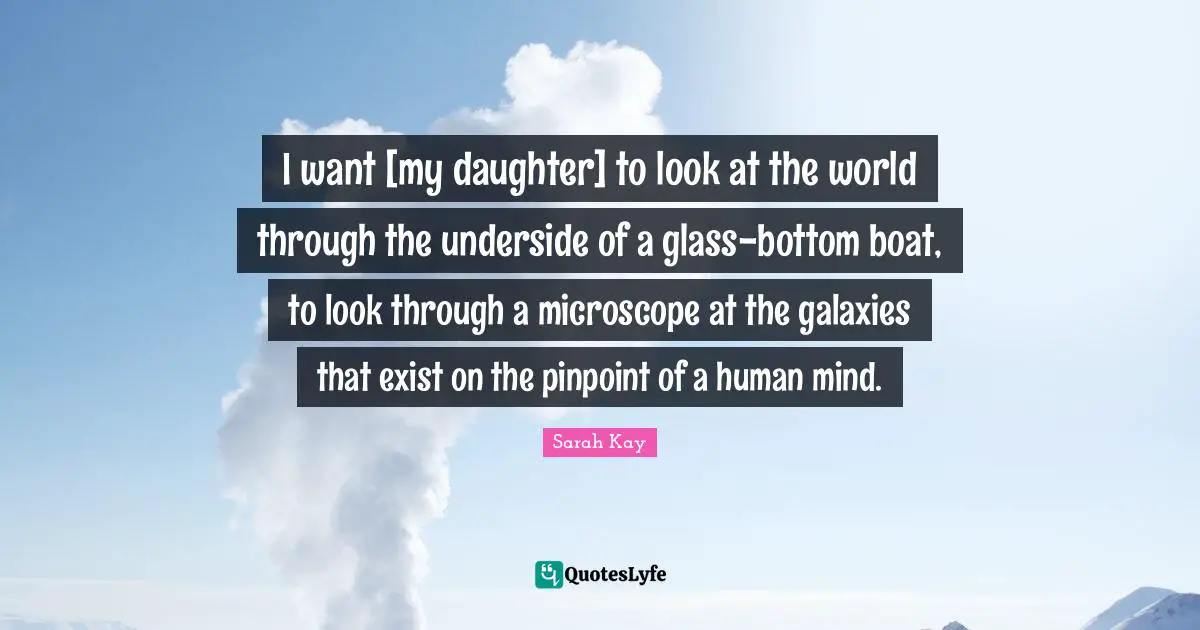 I want [my daughter] to look at the world through the underside of a glass-bottom boat, to look through a microscope at the galaxies that exist on the pinpoint of a human mind.