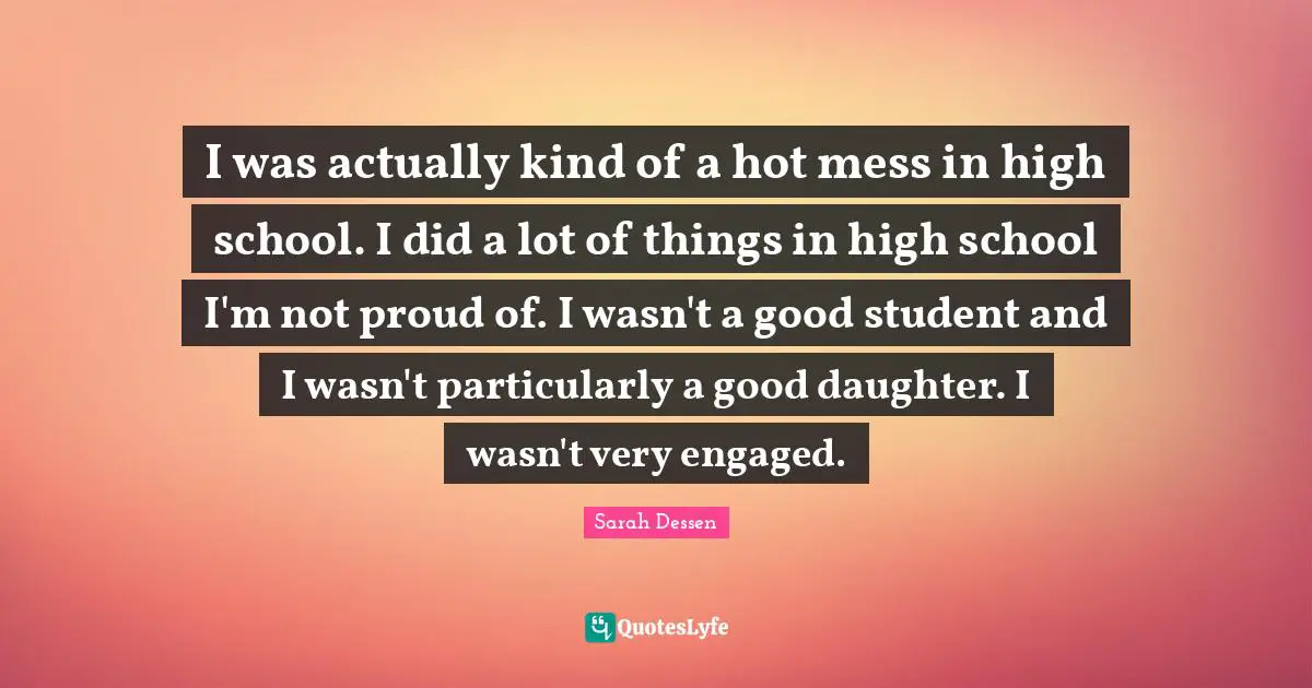 I was actually kind of a hot mess in high school. I did a lot of things in high school I'm not proud of. I wasn't a good student and I wasn't particularly a good daughter. I wasn't very engaged.
