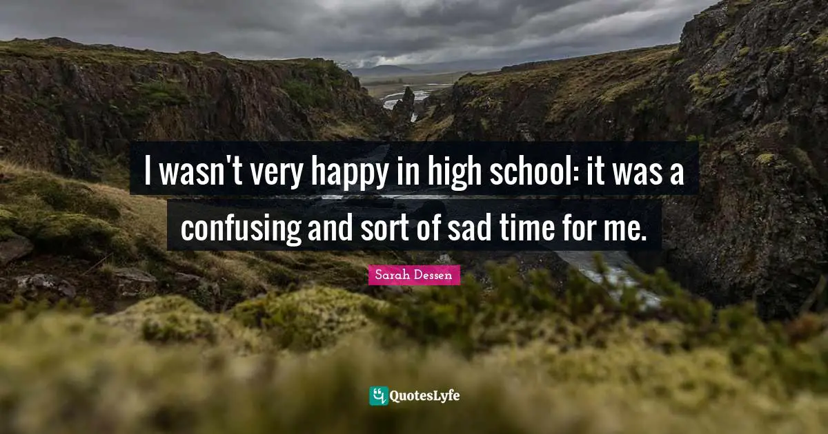 I wasn't very happy in high school: it was a confusing and sort of sad time for me.
