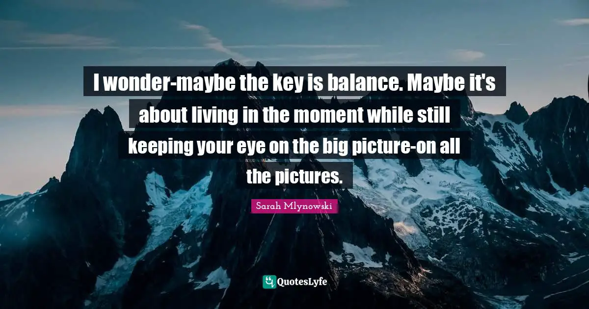 I wonder-maybe the key is balance. Maybe it's about living in the moment while still keeping your eye on the big picture-on all the pictures.
