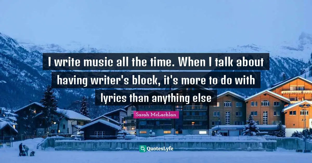 I write music all the time. When I talk about having writer's block, it's more to do with lyrics than anything else