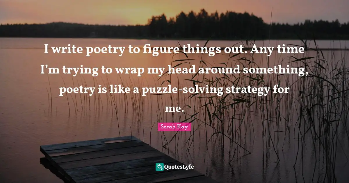 I write poetry to figure things out. Any time I’m trying to wrap my head around something, poetry is like a puzzle-solving strategy for me.