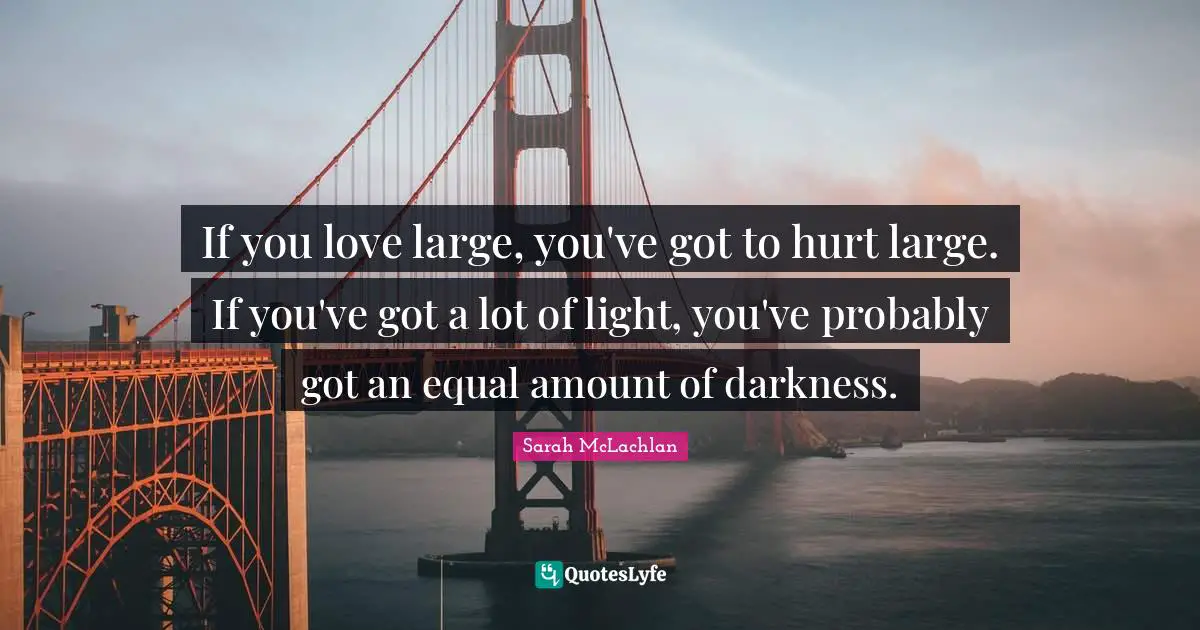 If you love large, you've got to hurt large. If you've got a lot of light, you've probably got an equal amount of darkness.