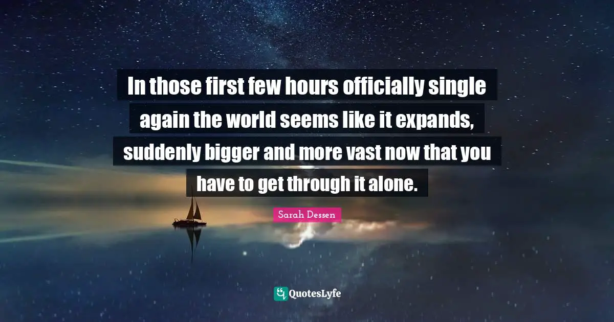 In those first few hours officially single again the world seems like it expands, suddenly bigger and more vast now that you have to get through it alone.