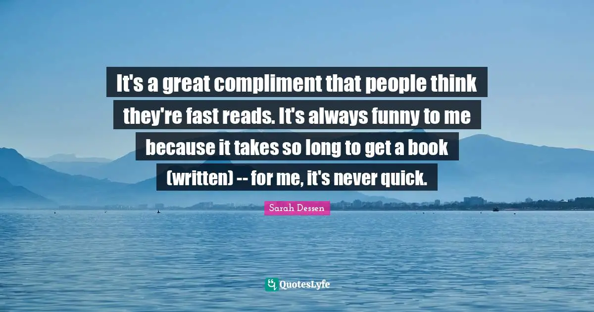 It's a great compliment that people think they're fast reads. It's always funny to me because it takes so long to get a book (written) -- for me, it's never quick.