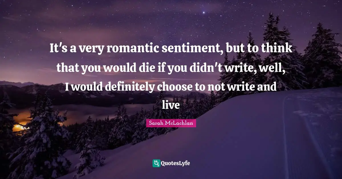 It's a very romantic sentiment, but to think that you would die if you didn't write, well, I would definitely choose to not write and live
