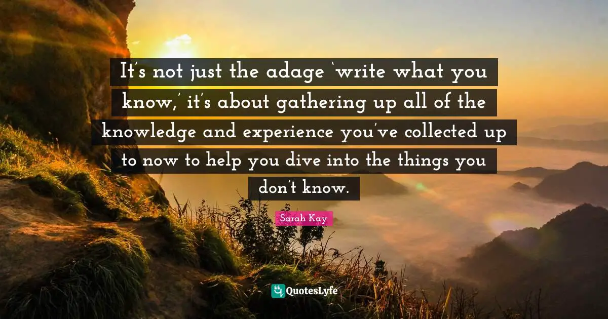 It’s not just the adage ‘write what you know,’ it’s about gathering up all of the knowledge and experience you’ve collected up to now to help you dive into the things you don’t know.