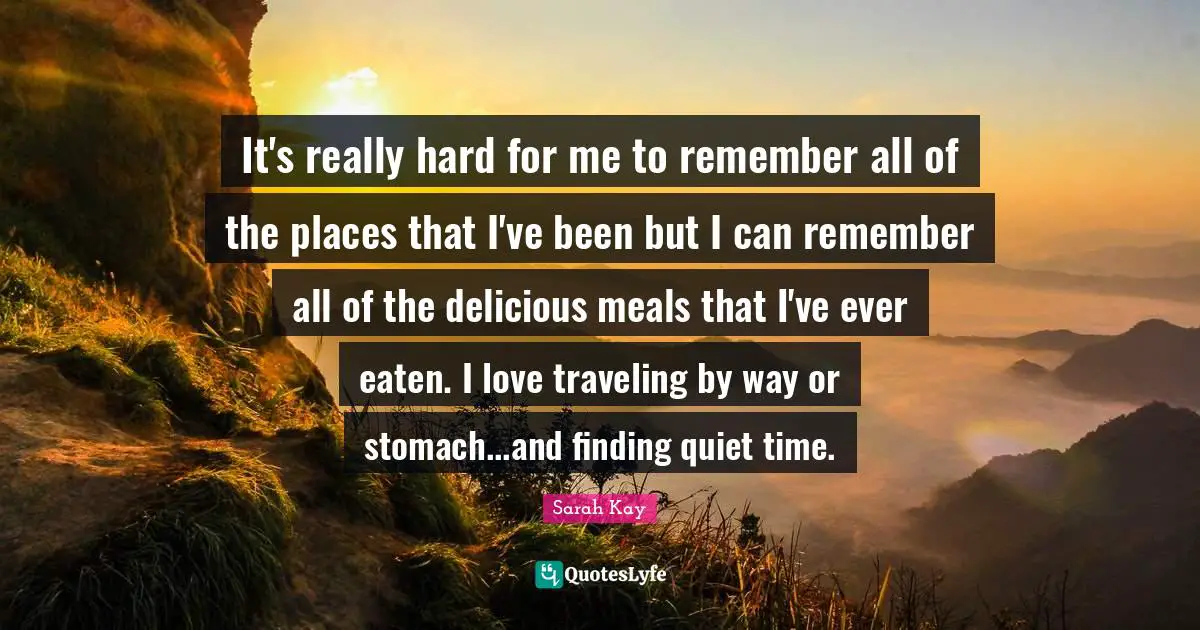 It's really hard for me to remember all of the places that I've been but I can remember all of the delicious meals that I've ever eaten. I love traveling by way or stomach...and finding quiet time.