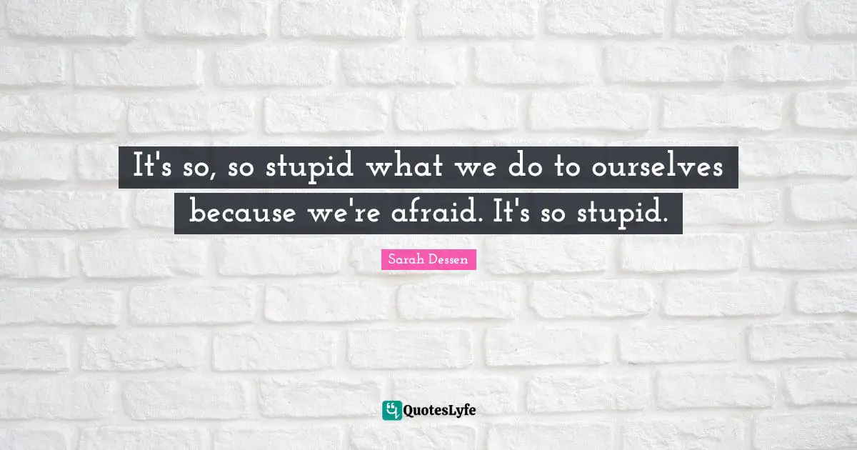 It's so, so stupid what we do to ourselves because we're afraid. It's so stupid.