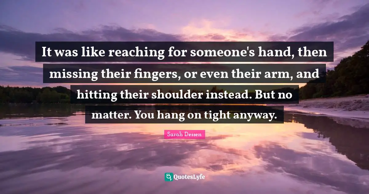 It was like reaching for someone's hand, then missing their fingers, or even their arm, and hitting their shoulder instead. But no matter. You hang on tight anyway.