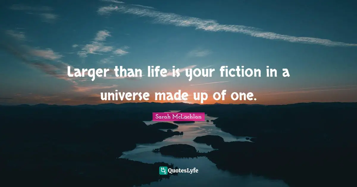 Larger than life is your fiction in a universe made up of one.