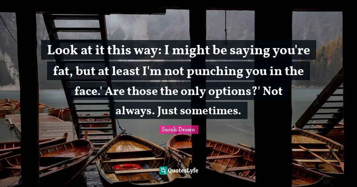 Look at it this way: I might be saying you're fat, but at least I'm not punching you in the face.' Are those the only options?' Not always. Just sometimes.