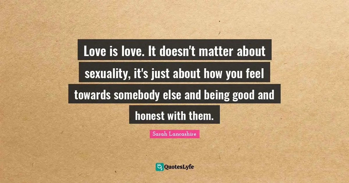 Love is love. It doesn't matter about sexuality, it's just about how you feel towards somebody else and being good and honest with them.