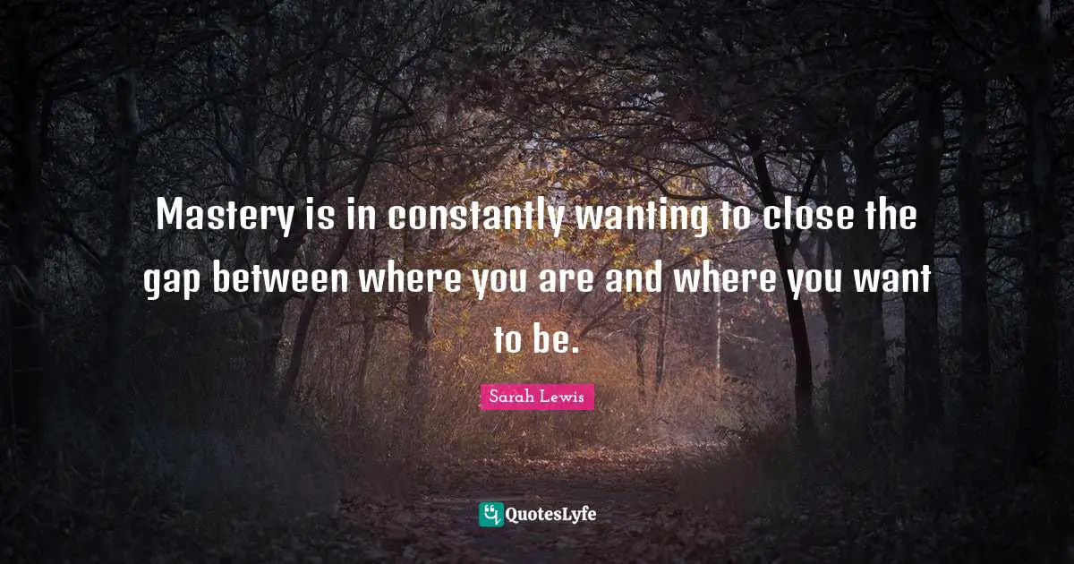 Mastery is in constantly wanting to close the gap between where you are and where you want to be.