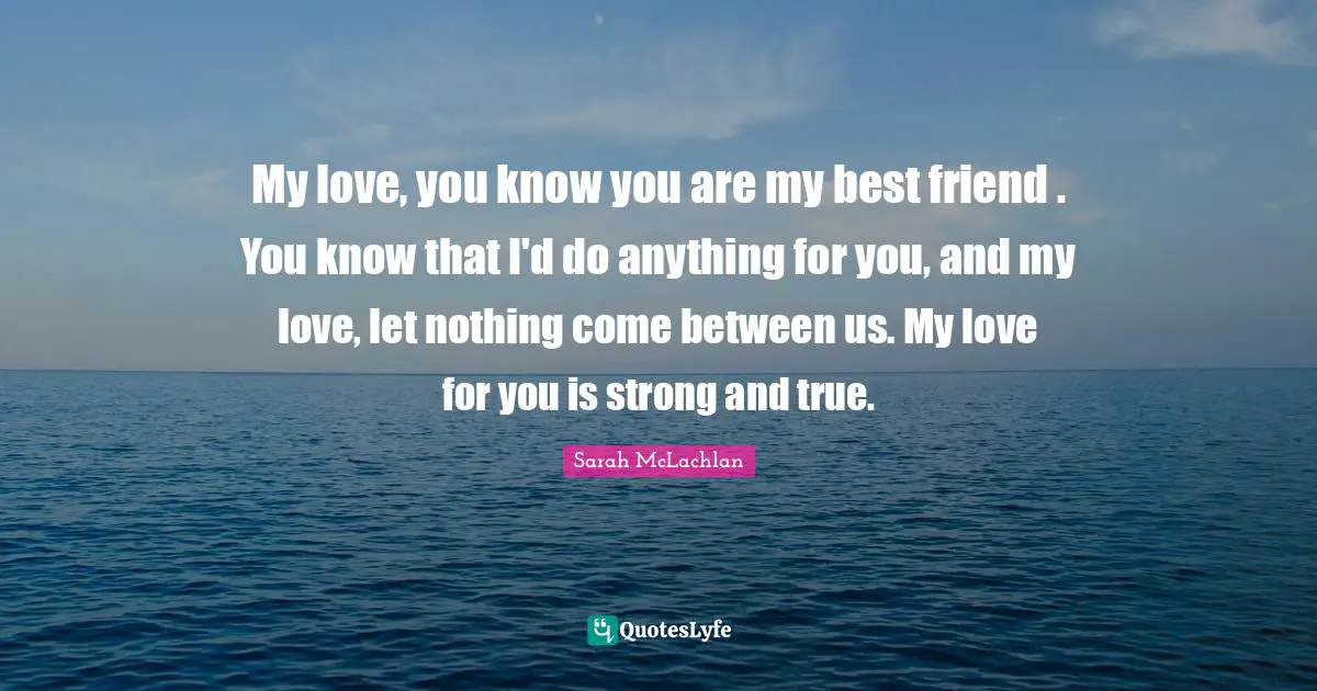 My love, you know you are my best friend . You know that I'd do anything for you, and my love, let nothing come between us. My love for you is strong and true.