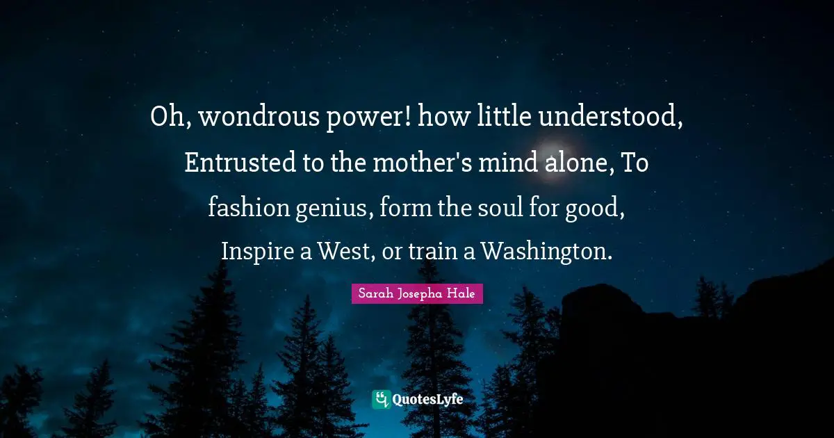 Oh, wondrous power! how little understood, Entrusted to the mother's mind alone, To fashion genius, form the soul for good, Inspire a West, or train a Washington.