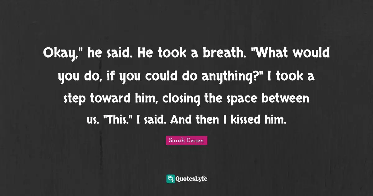 Okay," he said. He took a breath. "What would you do, if you could do anything?" I took a step toward him, closing the space between us. "This." I said. And then I kissed him.