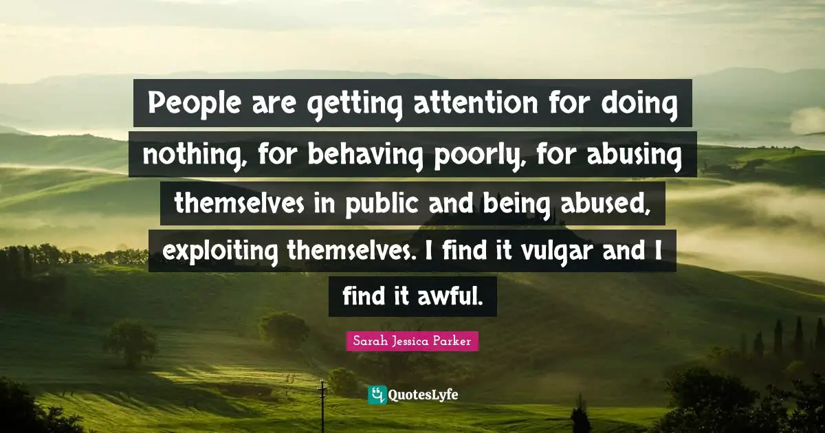 People are getting attention for doing nothing, for behaving poorly, for abusing themselves in public and being abused, exploiting themselves. I find it vulgar and I find it awful.