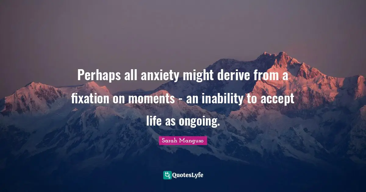 Perhaps all anxiety might derive from a fixation on moments - an inability to accept life as ongoing.