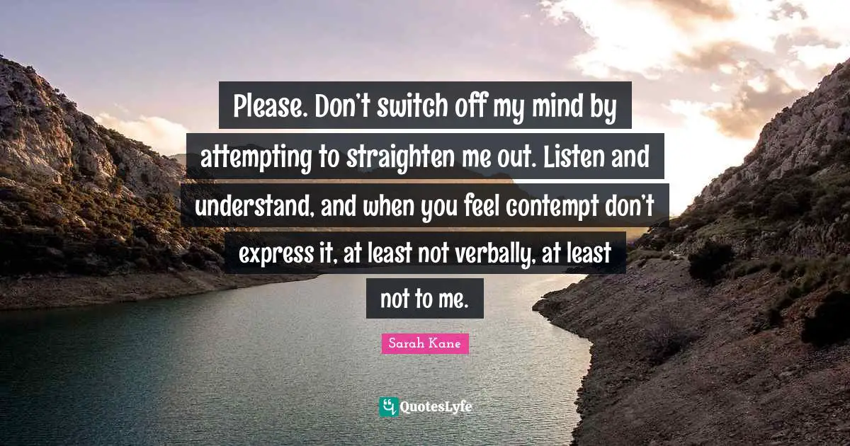 Please. Don’t switch off my mind by attempting to straighten me out. Listen and understand, and when you feel contempt don’t express it, at least not verbally, at least not to me.