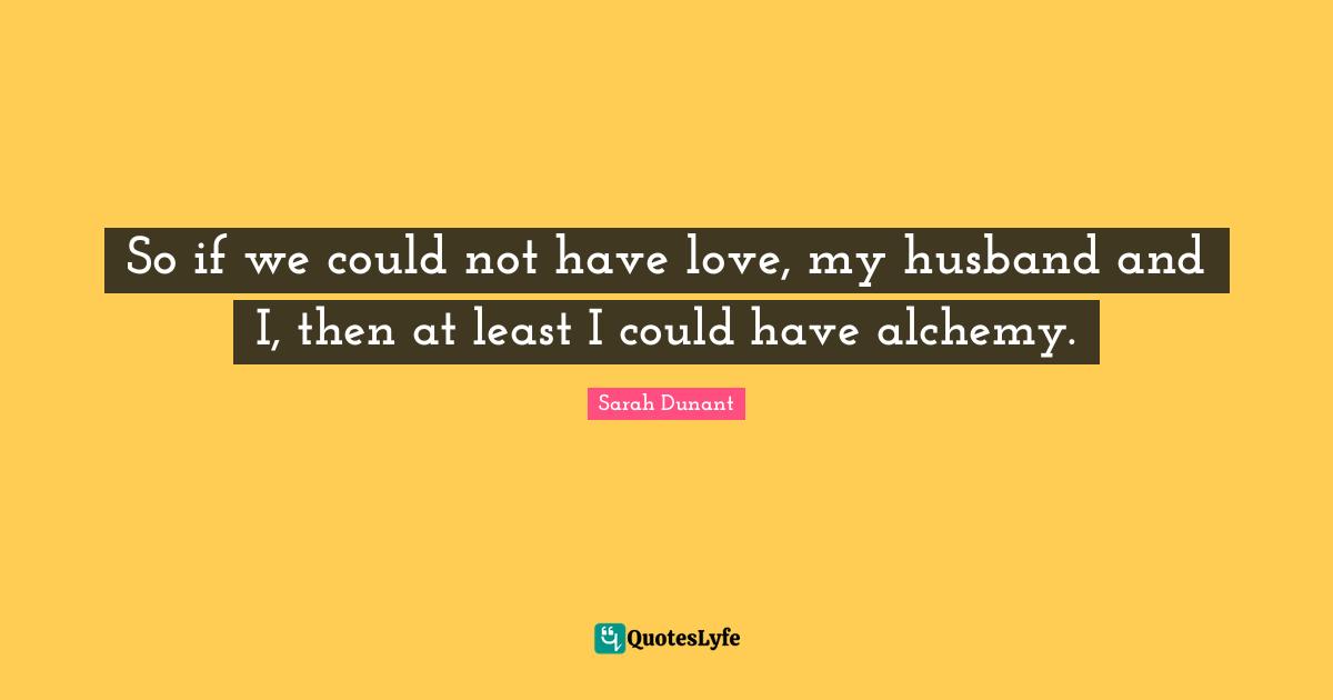 So if we could not have love, my husband and I, then at least I could have alchemy.