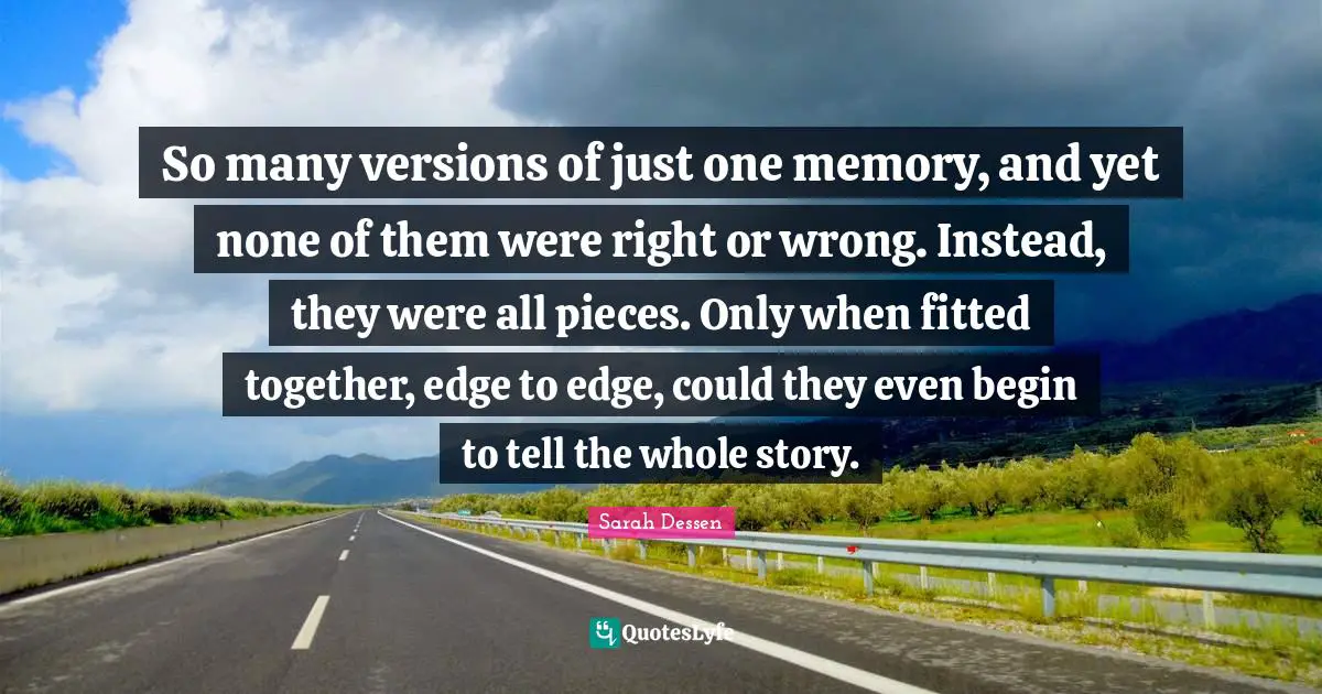 So many versions of just one memory, and yet none of them were right or wrong. Instead, they were all pieces. Only when fitted together, edge to edge, could they even begin to tell the whole story.