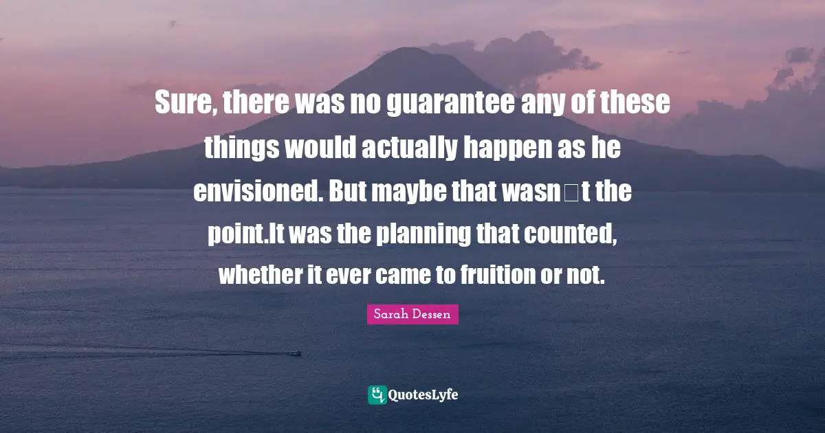 Fruition Quotes: "Sure, there was no guarantee any of these things would actually happen as he envisioned. But maybe that wasn‟t the point.It was the planning that counted, whether it ever came to fruition or not."