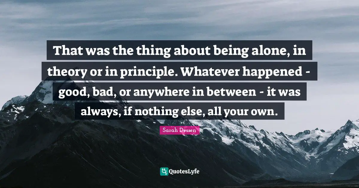 That was the thing about being alone, in theory or in principle. Whatever happened - good, bad, or anywhere in between - it was always, if nothing else, all your own.