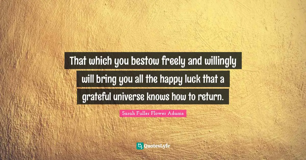 That which you bestow freely and willingly will bring you all the happy luck that a grateful universe knows how to return.