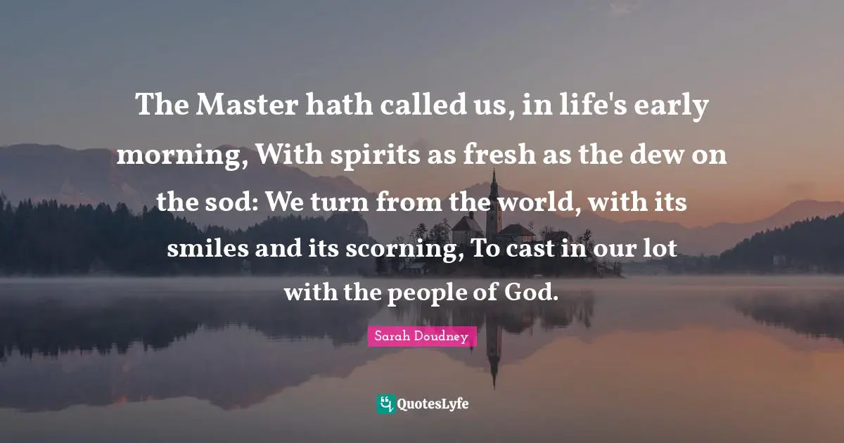 Sarah Doudney Quotes: "The Master hath called us, in life's early morning, With spirits as fresh as the dew on the sod: We turn from the world, with its smiles and its scorning, To cast in our lot with the people of God."