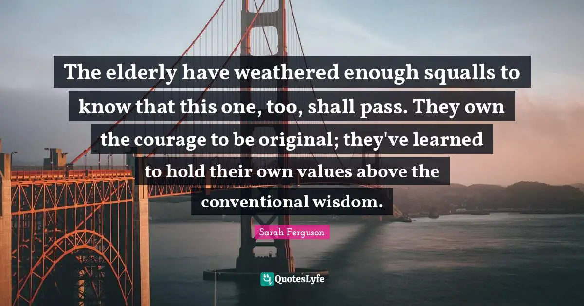 The elderly have weathered enough squalls to know that this one, too, shall pass. They own the courage to be original; they've learned to hold their own values above the conventional wisdom.