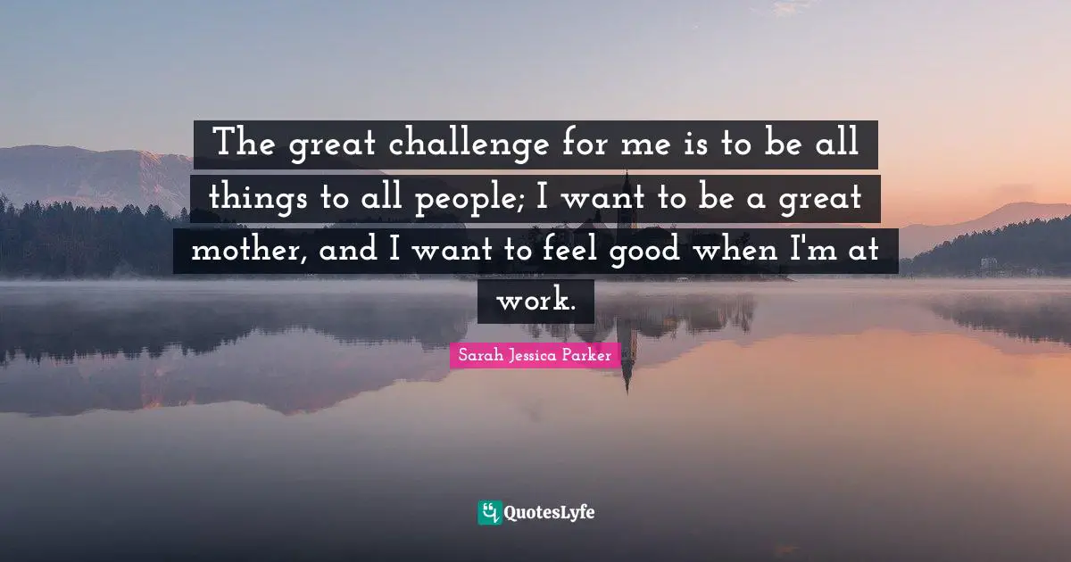 The great challenge for me is to be all things to all people; I want to be a great mother, and I want to feel good when I'm at work.