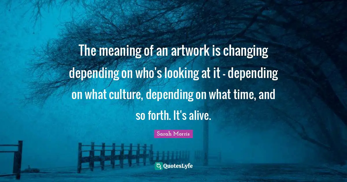 The meaning of an artwork is changing depending on who's looking at it - depending on what culture, depending on what time, and so forth. It's alive.