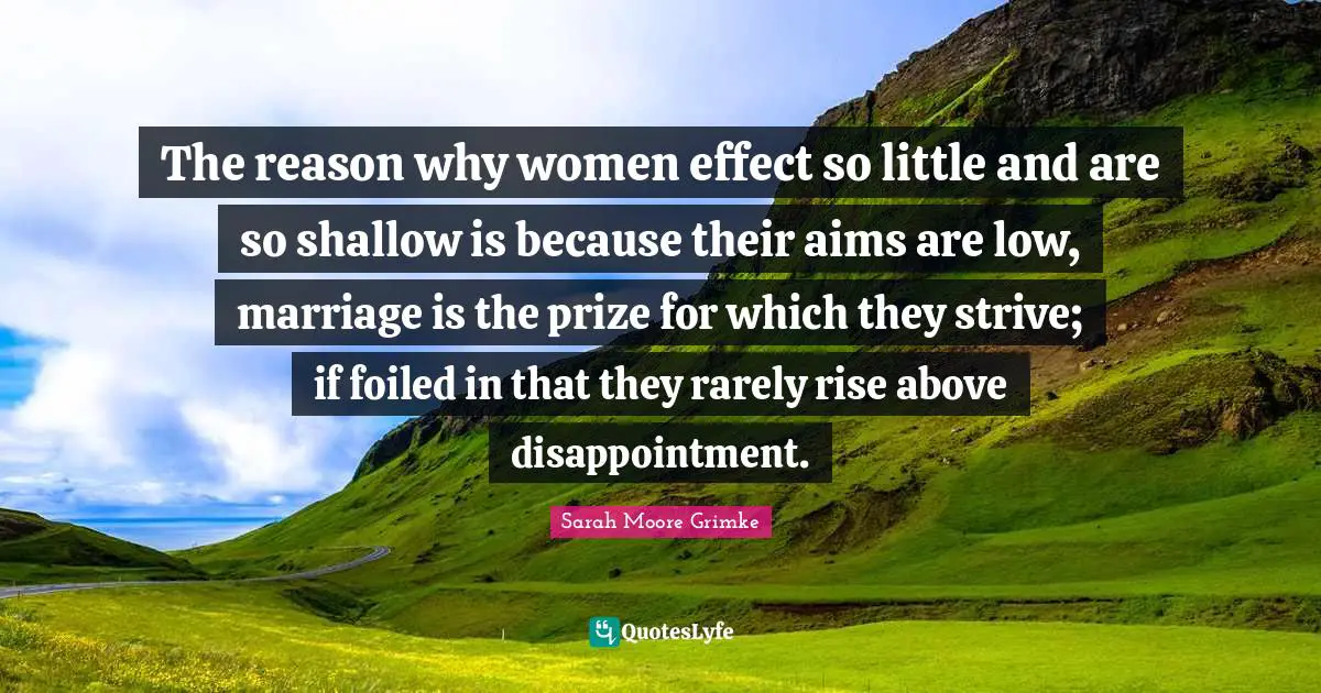 Prize Quotes: "The reason why women effect so little and are so shallow is because their aims are low, marriage is the prize for which they strive; if foiled in that they rarely rise above disappointment."