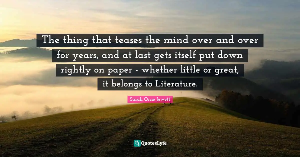 The thing that teases the mind over and over for years, and at last gets itself put down rightly on paper - whether little or great, it belongs to Literature.