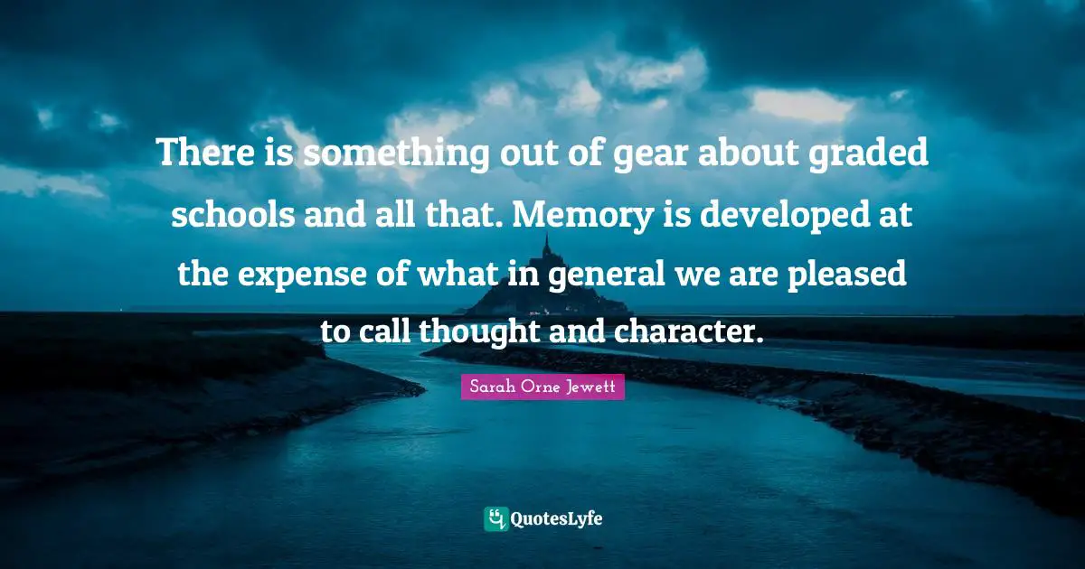There is something out of gear about graded schools and all that. Memory is developed at the expense of what in general we are pleased to call thought and character.