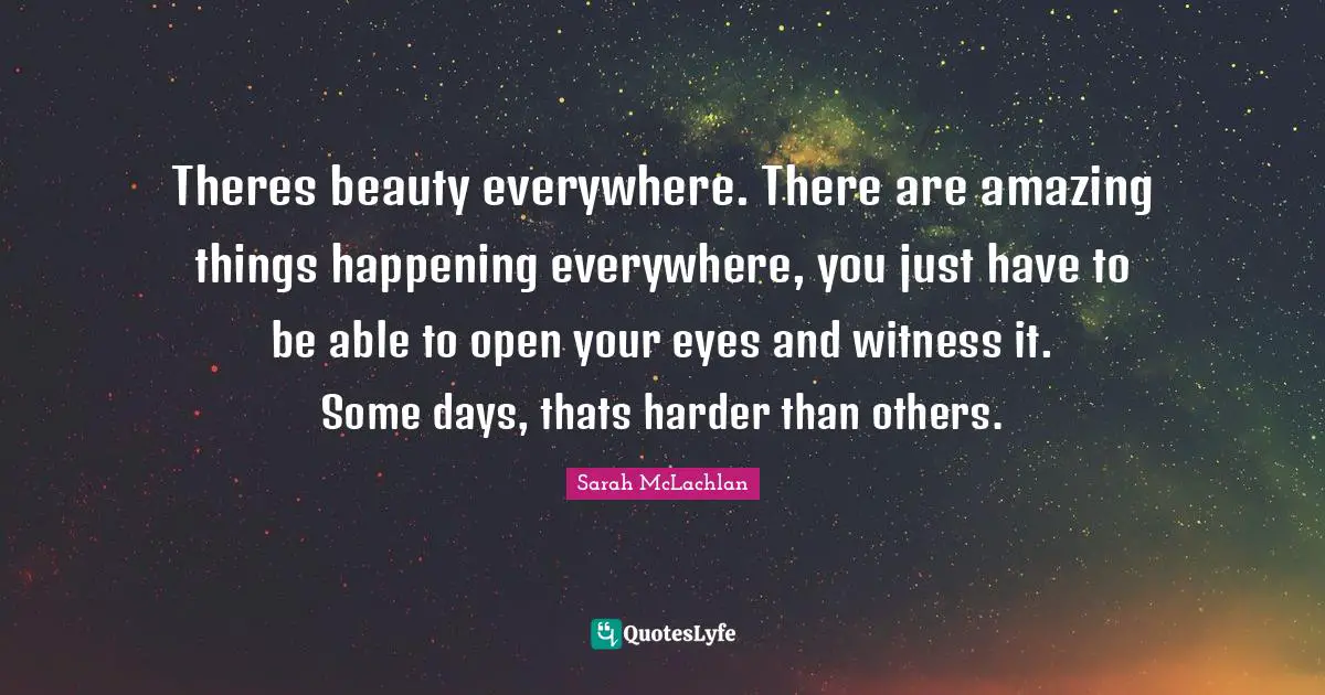 Theres beauty everywhere. There are amazing things happening everywhere, you just have to be able to open your eyes and witness it. Some days, thats harder than others.