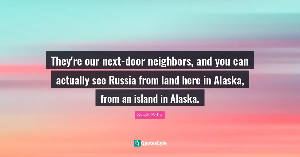 They're our next-door neighbors, and you can actually see Russia from land here in Alaska, from an island in Alaska.