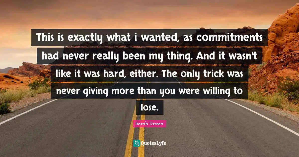 Sarah Dessen Quotes: "This is exactly what i wanted, as commitments had never really been my thing. And it wasn't like it was hard, either. The only trick was never giving more than you were willing to lose."