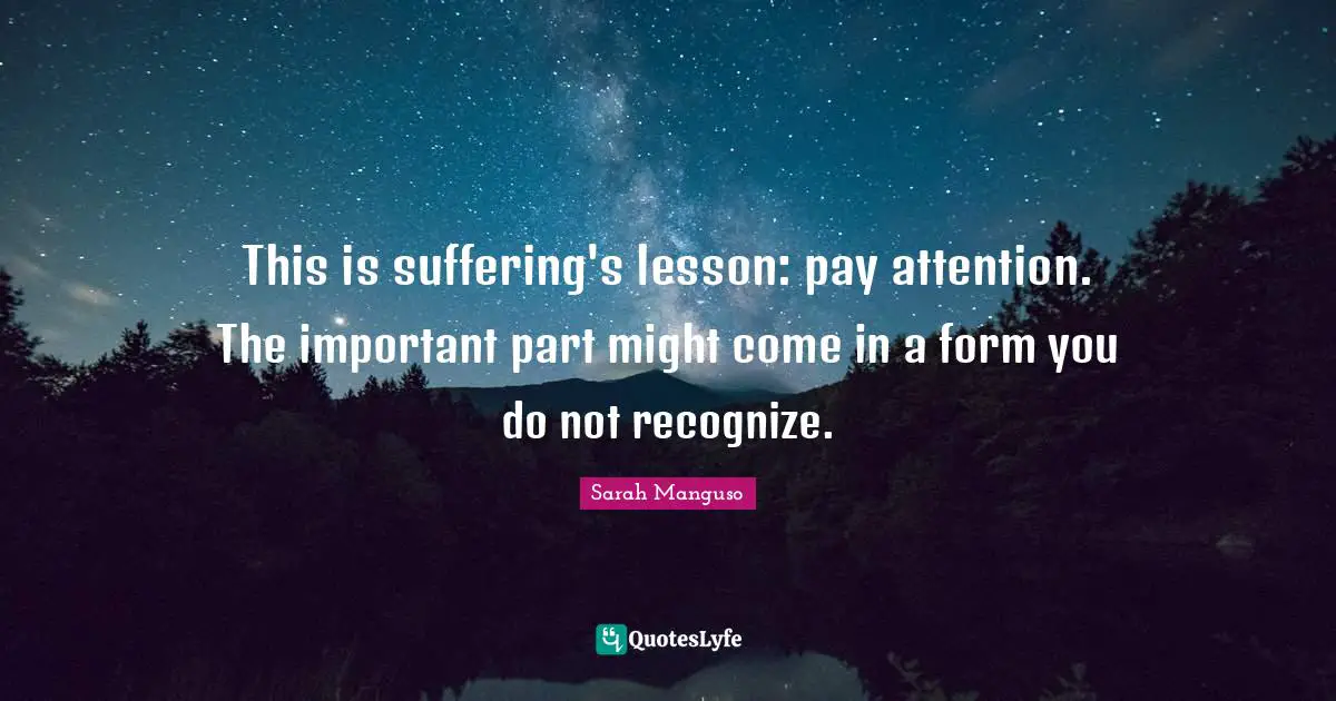 This is suffering's lesson: pay attention. The important part might come in a form you do not recognize.