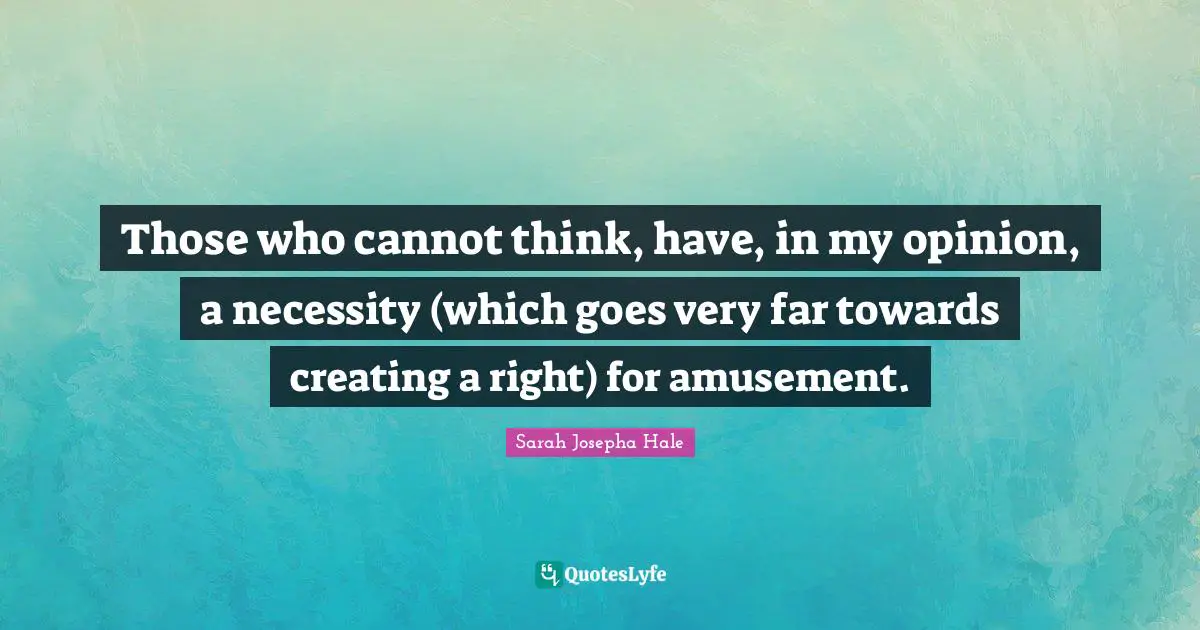 Those who cannot think, have, in my opinion, a necessity (which goes very far towards creating a right) for amusement.