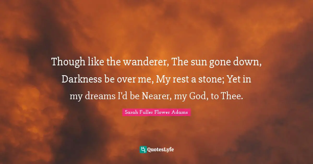 Though like the wanderer, The sun gone down, Darkness be over me, My rest a stone; Yet in my dreams I'd be Nearer, my God, to Thee.