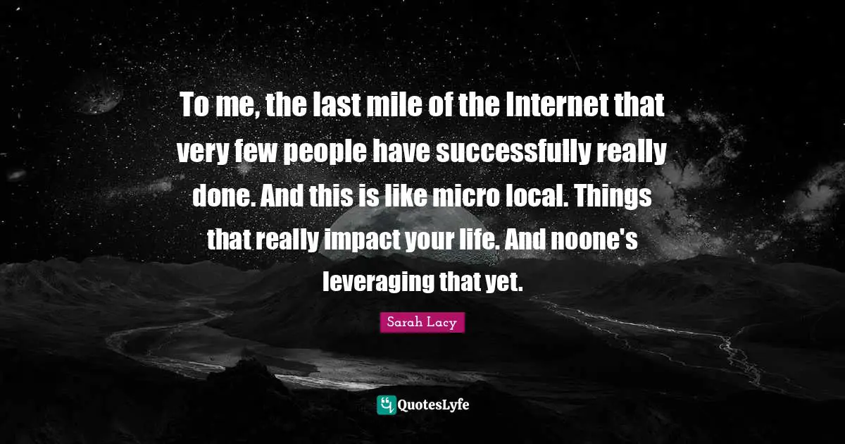 To me, the last mile of the Internet that very few people have successfully really done. And this is like micro local. Things that really impact your life. And noone's leveraging that yet.