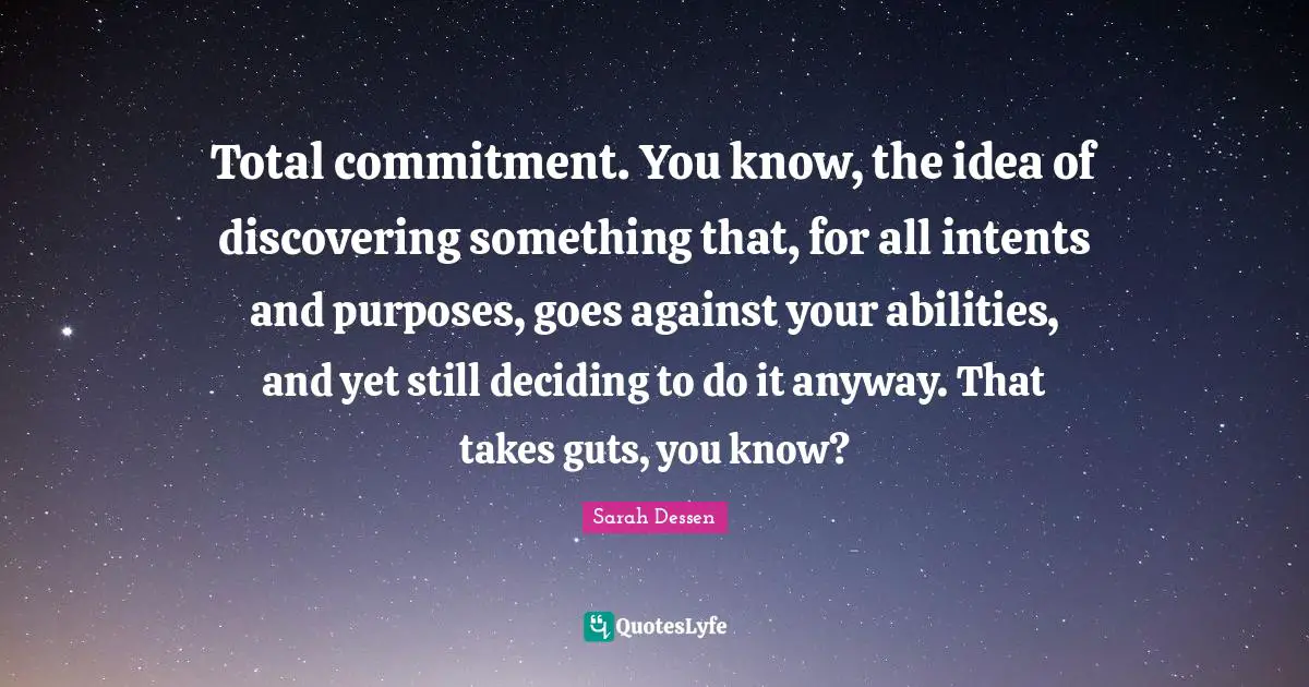 Total commitment. You know, the idea of discovering something that, for all intents and purposes, goes against your abilities, and yet still deciding to do it anyway. That takes guts, you know?